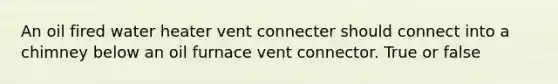 An oil fired water heater vent connecter should connect into a chimney below an oil furnace vent connector. True or false