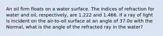 An oil firm floats on a water surface. The indices of refraction for water and oil, respectively, are 1.222 and 1.466. If a ray of light is incident on the air-to-oil surface at an angle of 37.0o with the Normal, what is the angle of the refracted ray in the water?