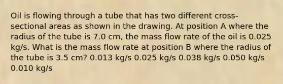 Oil is flowing through a tube that has two different cross-sectional areas as shown in the drawing. At position A where the radius of the tube is 7.0 cm, the mass flow rate of the oil is 0.025 kg/s. What is the mass flow rate at position B where the radius of the tube is 3.5 cm? 0.013 kg/s 0.025 kg/s 0.038 kg/s 0.050 kg/s 0.010 kg/s