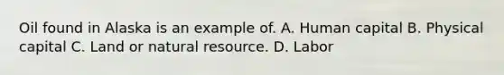 Oil found in Alaska is an example of. A. Human capital B. Physical capital C. Land or natural resource. D. Labor