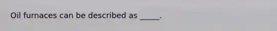 Oil furnaces can be described as _____.