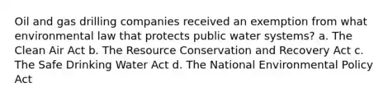 Oil and gas drilling companies received an exemption from what environmental law that protects public water systems? a. The Clean Air Act b. The Resource Conservation and Recovery Act c. The Safe Drinking Water Act d. The National Environmental Policy Act