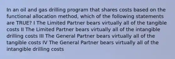 In an oil and gas drilling program that shares costs based on the functional allocation method, which of the following statements are TRUE? I The Limited Partner bears virtually all of the tangible costs II The Limited Partner bears virtually all of the intangible drilling costs III The General Partner bears virtually all of the tangible costs IV The General Partner bears virtually all of the intangible drilling costs