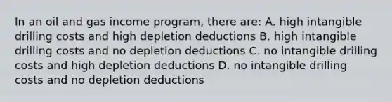 In an oil and gas income program, there are: A. high intangible drilling costs and high depletion deductions B. high intangible drilling costs and no depletion deductions C. no intangible drilling costs and high depletion deductions D. no intangible drilling costs and no depletion deductions