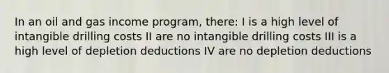 In an oil and gas income program, there: I is a high level of intangible drilling costs II are no intangible drilling costs III is a high level of depletion deductions IV are no depletion deductions