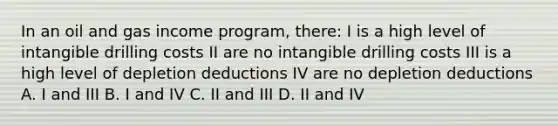 In an oil and gas income program, there: I is a high level of intangible drilling costs II are no intangible drilling costs III is a high level of depletion deductions IV are no depletion deductions A. I and III B. I and IV C. II and III D. II and IV