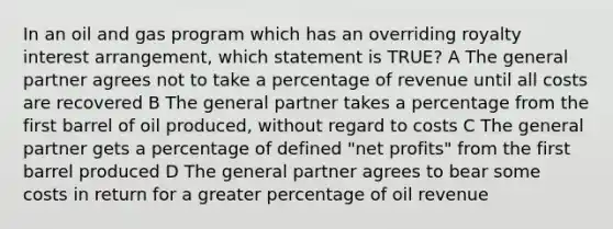 In an oil and gas program which has an overriding royalty interest arrangement, which statement is TRUE? A The general partner agrees not to take a percentage of revenue until all costs are recovered B The general partner takes a percentage from the first barrel of oil produced, without regard to costs C The general partner gets a percentage of defined "net profits" from the first barrel produced D The general partner agrees to bear some costs in return for a greater percentage of oil revenue