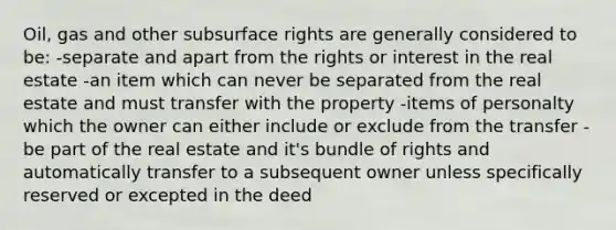 Oil, gas and other subsurface rights are generally considered to be: -separate and apart from the rights or interest in the real estate -an item which can never be separated from the real estate and must transfer with the property -items of personalty which the owner can either include or exclude from the transfer -be part of the real estate and it's bundle of rights and automatically transfer to a subsequent owner unless specifically reserved or excepted in the deed