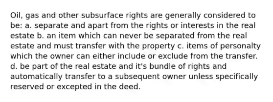 Oil, gas and other subsurface rights are generally considered to be: a. separate and apart from the rights or interests in the real estate b. an item which can never be separated from the real estate and must transfer with the property c. items of personalty which the owner can either include or exclude from the transfer. d. be part of the real estate and it's bundle of rights and automatically transfer to a subsequent owner unless specifically reserved or excepted in the deed.