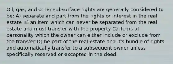 Oil, gas, and other subsurface rights are generally considered to be: A) separate and part from the rights or interest in the real estate B) an item which can never be separated from the real estate and must transfer with the property C) items of personality which the owner can either include or exclude from the transfer D) be part of the real estate and it's bundle of rights and automatically transfer to a subsequent owner unless specifically reserved or excepted in the deed