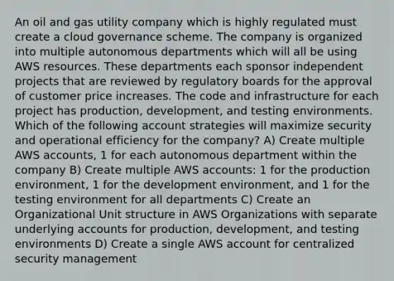 An oil and gas utility company which is highly regulated must create a cloud governance scheme. The company is organized into multiple autonomous departments which will all be using AWS resources. These departments each sponsor independent projects that are reviewed by regulatory boards for the approval of customer price increases. The code and infrastructure for each project has production, development, and testing environments. Which of the following account strategies will maximize security and operational efficiency for the company? A) Create multiple AWS accounts, 1 for each autonomous department within the company B) Create multiple AWS accounts: 1 for the production environment, 1 for the development environment, and 1 for the testing environment for all departments C) Create an Organizational Unit structure in AWS Organizations with separate underlying accounts for production, development, and testing environments D) Create a single AWS account for centralized security management