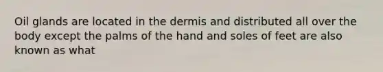 Oil glands are located in the dermis and distributed all over the body except the palms of the hand and soles of feet are also known as what