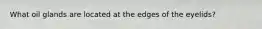 What oil glands are located at the edges of the eyelids?