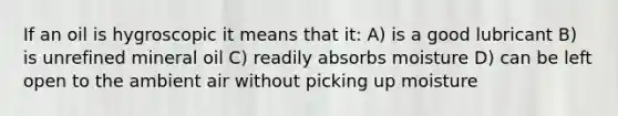 If an oil is hygroscopic it means that it: A) is a good lubricant B) is unrefined mineral oil C) readily absorbs moisture D) can be left open to the ambient air without picking up moisture