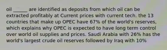 oil ______ are identified as deposits from which oil can be extracted profitably at Current prices with current tech. the 13 countries that make up OPEC have 67% of the world's reserves, which explains why OPEC is expected to have long term control over world oil supplies and prices. Saudi Arabia with 26% has the world's largest crude oil reserves followed by Iraq with 10%