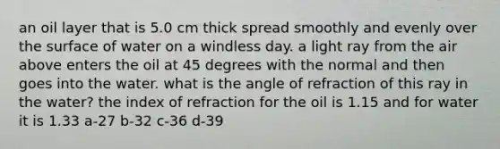 an oil layer that is 5.0 cm thick spread smoothly and evenly over the surface of water on a windless day. a light ray from the air above enters the oil at 45 degrees with the normal and then goes into the water. what is the angle of refraction of this ray in the water? the index of refraction for the oil is 1.15 and for water it is 1.33 a-27 b-32 c-36 d-39