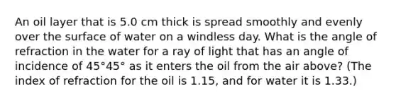 An oil layer that is 5.0 cm thick is spread smoothly and evenly over the surface of water on a windless day. What is the angle of refraction in the water for a ray of light that has an angle of incidence of 45°45° as it enters the oil from the air above? (The index of refraction for the oil is 1.15, and for water it is 1.33.)