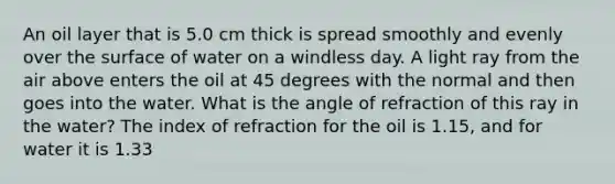 An oil layer that is 5.0 cm thick is spread smoothly and evenly over the surface of water on a windless day. A light ray from the air above enters the oil at 45 degrees with the normal and then goes into the water. What is the angle of refraction of this ray in the water? The index of refraction for the oil is 1.15, and for water it is 1.33