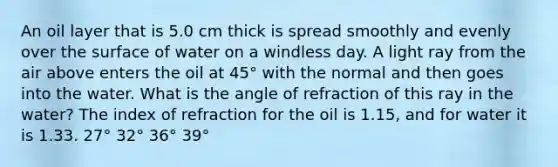 An oil layer that is 5.0 cm thick is spread smoothly and evenly over the surface of water on a windless day. A light ray from the air above enters the oil at 45° with the normal and then goes into the water. What is the angle of refraction of this ray in the water? The index of refraction for the oil is 1.15, and for water it is 1.33. 27° 32° 36° 39°