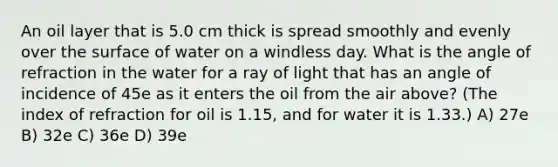 An oil layer that is 5.0 cm thick is spread smoothly and evenly over the surface of water on a windless day. What is the angle of refraction in the water for a ray of light that has an angle of incidence of 45e as it enters the oil from the air above? (The index of refraction for oil is 1.15, and for water it is 1.33.) A) 27e B) 32e C) 36e D) 39e