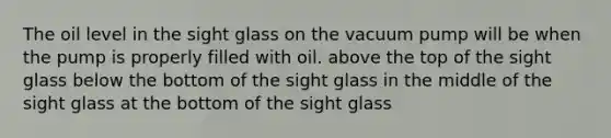 The oil level in the sight glass on the vacuum pump will be when the pump is properly filled with oil. above the top of the sight glass below the bottom of the sight glass in the middle of the sight glass at the bottom of the sight glass