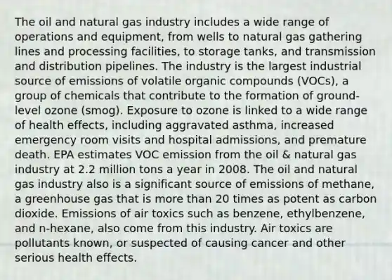 The oil and natural gas industry includes a wide range of operations and equipment, from wells to natural gas gathering lines and processing facilities, to storage tanks, and transmission and distribution pipelines. The industry is the largest industrial source of emissions of volatile organic compounds (VOCs), a group of chemicals that contribute to the formation of ground-level ozone (smog). Exposure to ozone is linked to a wide range of health effects, including aggravated asthma, increased emergency room visits and hospital admissions, and premature death. EPA estimates VOC emission from the oil & natural gas industry at 2.2 million tons a year in 2008. The oil and natural gas industry also is a significant source of emissions of methane, a greenhouse gas that is more than 20 times as potent as carbon dioxide. Emissions of air toxics such as benzene, ethylbenzene, and n-hexane, also come from this industry. Air toxics are pollutants known, or suspected of causing cancer and other serious health effects.