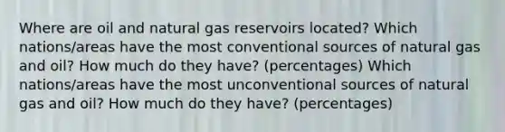 Where are oil and natural gas reservoirs located? Which nations/areas have the most conventional sources of natural gas and oil? How much do they have? (percentages) Which nations/areas have the most unconventional sources of natural gas and oil? How much do they have? (percentages)