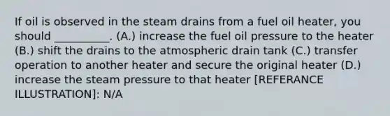 If oil is observed in the steam drains from a fuel oil heater, you should __________. (A.) increase the fuel oil pressure to the heater (B.) shift the drains to the atmospheric drain tank (C.) transfer operation to another heater and secure the original heater (D.) increase the steam pressure to that heater [REFERANCE ILLUSTRATION]: N/A