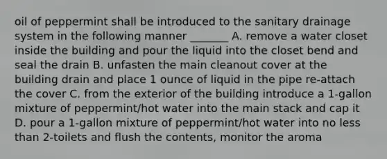 oil of peppermint shall be introduced to the sanitary drainage system in the following manner _______ A. remove a water closet inside the building and pour the liquid into the closet bend and seal the drain B. unfasten the main cleanout cover at the building drain and place 1 ounce of liquid in the pipe re-attach the cover C. from the exterior of the building introduce a 1-gallon mixture of peppermint/hot water into the main stack and cap it D. pour a 1-gallon mixture of peppermint/hot water into no less than 2-toilets and flush the contents, monitor the aroma