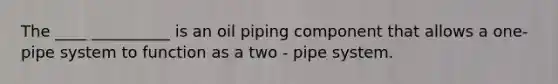 The ____ __________ is an oil piping component that allows a one- pipe system to function as a two - pipe system.