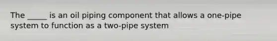 The _____ is an oil piping component that allows a one-pipe system to function as a two-pipe system