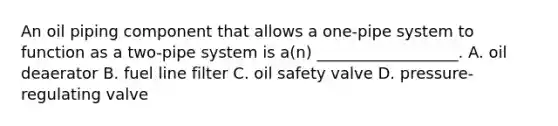 An oil piping component that allows a one-pipe system to function as a two-pipe system is a(n) __________________. A. oil deaerator B. fuel line filter C. oil safety valve D. pressure-regulating valve