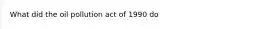 What did the oil pollution act of 1990 do