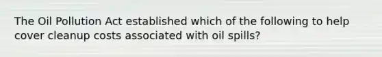 The Oil Pollution Act established which of the following to help cover cleanup costs associated with oil spills?