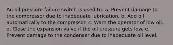 An oil pressure failure switch is used to: a. Prevent damage to the compressor due to inadequate lubrication. b. Add oil automatically to the compressor. c. Warn the operator of low oil. d. Close the expansion valve if the oil pressure gets low. e. Prevent damage to the condenser due to inadequate oil level.