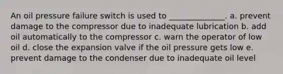 An oil pressure failure switch is used to ______________. a. prevent damage to the compressor due to inadequate lubrication b. add oil automatically to the compressor c. warn the operator of low oil d. close the expansion valve if the oil pressure gets low e. prevent damage to the condenser due to inadequate oil level