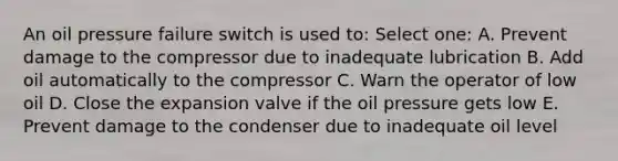 An oil pressure failure switch is used to: Select one: A. Prevent damage to the compressor due to inadequate lubrication B. Add oil automatically to the compressor C. Warn the operator of low oil D. Close the expansion valve if the oil pressure gets low E. Prevent damage to the condenser due to inadequate oil level