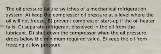 The oil pressure failure switches of a mechanical refrigeration system: A) keep the compressor oil pressure at a level where the oil will not freeze. B) prevent compressor start-up if the oil heater fails. C) separate refrigerant dissolved in the oil from the lubricant. D) shut down the compressor when the oil pressure drops below the minimum required value. E) keep the oil from freezing at low pressure.