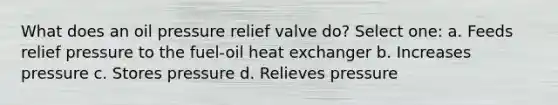 What does an oil pressure relief valve do? Select one: a. Feeds relief pressure to the fuel-oil heat exchanger b. Increases pressure c. Stores pressure d. Relieves pressure