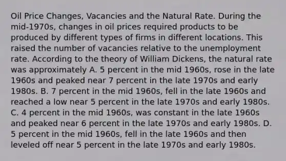 Oil Price​ Changes, Vacancies and the Natural Rate. During the​ mid-1970s, changes in oil prices required products to be produced by different types of firms in different locations. This raised the number of vacancies relative to the unemployment rate. According to the theory of William​ Dickens, the natural rate was approximately A. 5 percent in the mid​ 1960s, rose in the late 1960s and peaked near 7 percent in the late 1970s and early 1980s. B. 7 percent in the mid​ 1960s, fell in the late 1960s and reached a low near 5 percent in the late 1970s and early 1980s. C. 4 percent in the mid​ 1960s, was constant in the late 1960s and peaked near 6 percent in the late 1970s and early 1980s. D. 5 percent in the mid​ 1960s, fell in the late 1960s and then leveled off near 5 percent in the late 1970s and early 1980s.