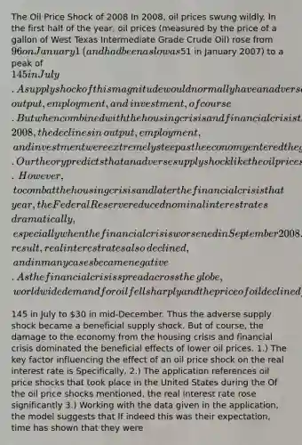 The Oil Price Shock of 2008 In​ 2008, oil prices swung wildly. In the first half of the​ year, oil prices​ (measured by the price of a gallon of West Texas Intermediate Grade Crude​ Oil) rose from​ 96 on January 1​ (and had been as low as​51 in January​ 2007) to a peak of​ 145 in July. A supply shock of this magnitude would normally have an adverse effect on​ output, employment, and​ investment, of course. But when combined with the housing crisis and financial crisis that developed in​ 2008, the declines in​ output, employment, and investment were extremely steep as the economy entered the greatest recession since the Great Depression of the 1930s. Our theory predicts that an adverse supply shock like the oil price shock of 2008 will cause real interest rates to rise.​ However, to combat the housing crisis and later the financial crisis that​ year, the Federal Reserve reduced nominal interest rates​ dramatically, especially when the financial crisis worsened in September 2008. As a​ result, real interest rates also​ declined, and in many cases became negative. As the financial crisis spread across the​ globe, worldwide demand for oil fell sharply and the price of oil declined from​145 in July to​ 30 in​ mid-December. Thus the adverse supply shock became a beneficial supply shock. But of​ course, the damage to the economy from the housing crisis and financial crisis dominated the beneficial effects of lower oil prices. ​1.) The key factor influencing the effect of an oil price shock on the real interest rate is Specifically, ​2.) The application references oil price shocks that took place in the United States during the Of the oil price shocks​ mentioned, the real interest rate rose significantly ​3.) Working with the data given in the​ application, the model suggests that If indeed this was their​ expectation, time has shown that they were