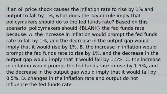 If an oil price shock causes the inflation rate to rise by 1% and output to fall by 1%​, what does the Taylor rule imply that policymakers should do to the fed funds​ rate? Based on this​ scenario, policymakers should (BLANK) the fed funds rate​ because: A. the increase in inflation would prompt the fed funds rate to fall by 1%, and the decrease in the output gap would imply that it would rise by 1%. B. the increase in inflation would prompt the fed funds rate to rise by 1%, and the decrease in the output gap would imply that it would fall by 1.5%. C. the increase in inflation would prompt the fed funds rate to rise by 1.5%, and the decrease in the output gap would imply that it would fall by 0.5%. D. changes in the inflation rate and output do not influence the fed funds rate.