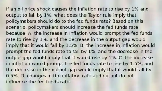 If an oil price shock causes the inflation rate to rise by 1% and output to fall by 1%​, what does the Taylor rule imply that policymakers should do to the fed funds​ rate? Based on this​ scenario, policymakers should increase the fed funds rate​ because: A. the increase in inflation would prompt the fed funds rate to rise by 1%, and the decrease in the output gap would imply that it would fall by 1.5%. B. the increase in inflation would prompt the fed funds rate to fall by 1%, and the decrease in the output gap would imply that it would rise by 1%. C. the increase in inflation would prompt the fed funds rate to rise by 1.5%, and the decrease in the output gap would imply that it would fall by 0.5%. D. changes in the inflation rate and output do not influence the fed funds rate.