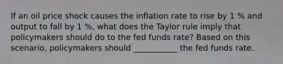 If an oil price shock causes the inflation rate to rise by 1 % and output to fall by 1 %​, what does the Taylor rule imply that policymakers should do to the fed funds​ rate? Based on this​ scenario, policymakers should ___________ the fed funds rate.