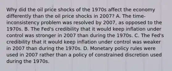 Why did the oil price shocks of the 1970s affect the economy differently than the oil price shocks in​ 2007? A. The​ time-inconsistency problem was resolved by​ 2007, as opposed to the 1970s. B. The​ Fed's credibility that it would keep inflation under control was stronger in 2007 than during the 1970s. C. The​ Fed's credibility that it would keep inflation under control was weaker in 2007 than during the 1970s. D. Monetary policy rules were used in 2007 rather than a policy of constrained discretion used during the 1970s.