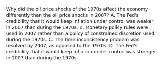 Why did the oil price shocks of the 1970s affect the economy differently than the oil price shocks in​ 2007? A. The​ Fed's credibility that it would keep inflation under control was weaker in 2007 than during the 1970s. B. Monetary policy rules were used in 2007 rather than a policy of constrained discretion used during the 1970s. C. The​ time-inconsistency problem was resolved by​ 2007, as opposed to the 1970s. D. The​ Fed's credibility that it would keep inflation under control was stronger in 2007 than during the 1970s.