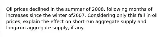 Oil prices declined in the summer of 2008, following months of increases since the winter of2007. Considering only this fall in oil prices, explain the effect on short-run aggregate supply and long-run aggregate supply, if any.