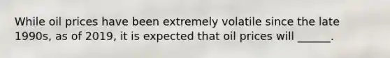 While oil prices have been extremely volatile since the late 1990s, as of 2019, it is expected that oil prices will ______.