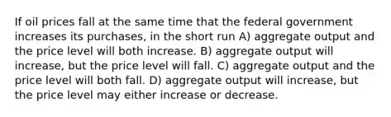 If oil prices fall at the same time that the federal government increases its purchases, in the short run A) aggregate output and the price level will both increase. B) aggregate output will increase, but the price level will fall. C) aggregate output and the price level will both fall. D) aggregate output will increase, but the price level may either increase or decrease.