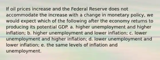 If oil prices increase and the Federal Reserve does not accommodate the increase with a change in monetary policy, we would expect which of the following after the economy returns to producing its potential GDP. a. higher unemployment and higher inflation; b. higher unemployment and lower inflation; c. lower unemployment and higher inflation; d. lower unemployment and lower inflation; e. the same levels of inflation and unemployment.